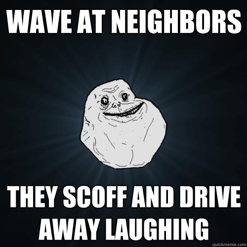 Wave at neighbors they scoff and drive away laughing  Forever Alone