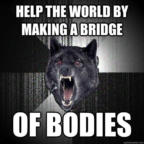 help the world by making a bridge OF BODIES  Insanity Wolf
