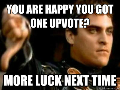 You are happy you got one upvote? More luck next time  Downvoting Roman