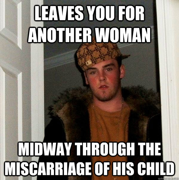 leaves you for another woman midway through the miscarriage of his child  Scumbag Steve