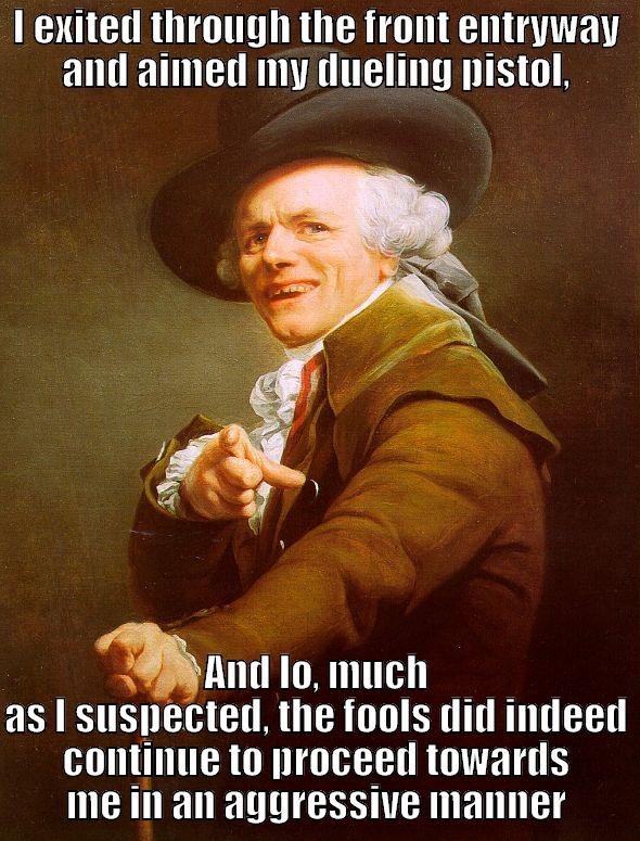 I EXITED THROUGH THE FRONT ENTRYWAY AND AIMED MY DUELING PISTOL, AND LO, MUCH AS I SUSPECTED, THE FOOLS DID INDEED CONTINUE TO PROCEED TOWARDS ME IN AN AGGRESSIVE MANNER Joseph Ducreux