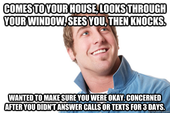 Comes to your house, looks through your window, sees you, then knocks. wanted to make sure you were okay. concerned after you didn't answer calls or texts for 3 days.  Misunderstood D-Bag