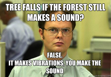 Tree falls if the forest still makes a sound? False.
It makes vibrations, you make the sound  Dwight