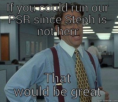    - IF YOU COULD RUN OUR PSR SINCE STEPH IS NOT HERR THAT WOULD BE GREAT Bill Lumbergh