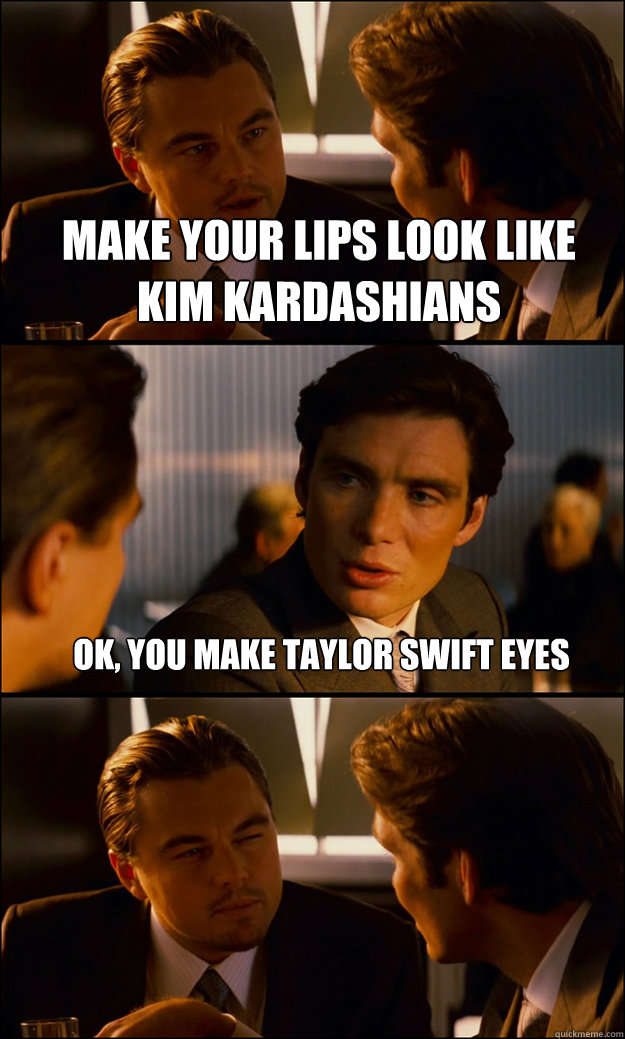Make your lips look like kim kardashians ok, you make taylor swift eyes   Inception