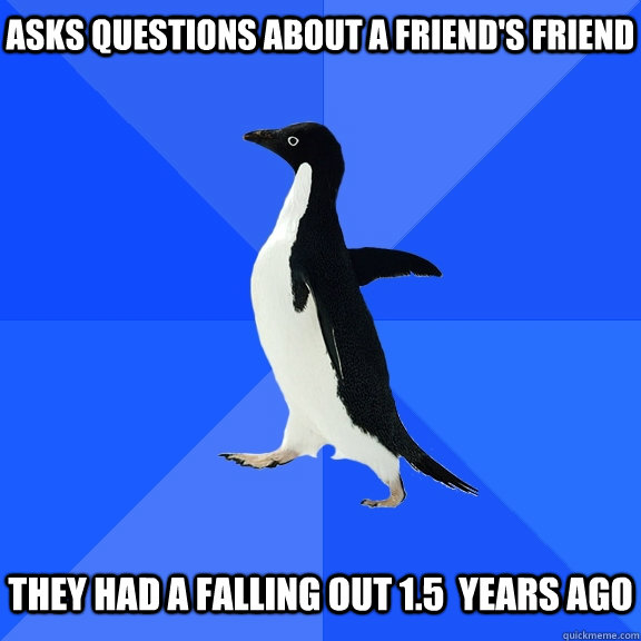 Asks questions about a friend's friend   they had a falling out 1.5  years ago  Socially Awkward Penguin