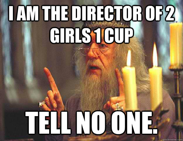 I AM THE DIRECTOR OF 2 GIRLS 1 CUP Tell no one.  Dumbledore