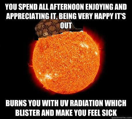 you spend all afternoon enjoying and appreciating it, being very happy it's out burns you with uv radiation which blister and make you feel sick - you spend all afternoon enjoying and appreciating it, being very happy it's out burns you with uv radiation which blister and make you feel sick  Scumbag Sun