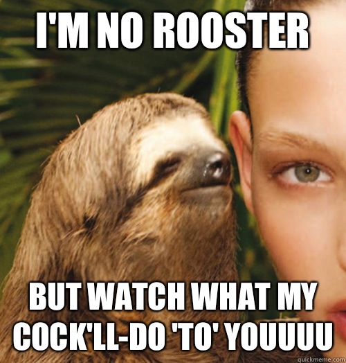 I'm no rooster But watch what my cock'll-do 'to' youuuu  Whispering Sloth