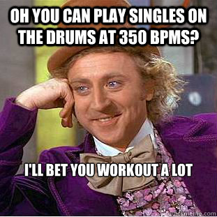 oh you can play singles on the drums at 350 bpms? I'll bet you workout a lot  Creepy Wonka