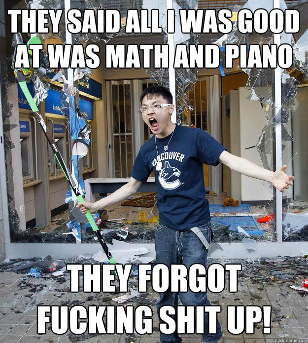 They Said all I was good at was math and Piano They forgot fucking shit up!  