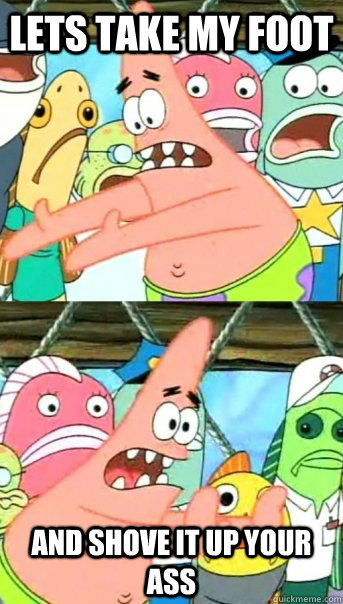 lets take my foot and shove it up your ass  Push it somewhere else Patrick