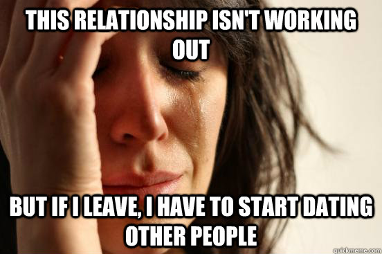 this relationship isn't working out but if i leave, i have to start dating other people  First World Problems