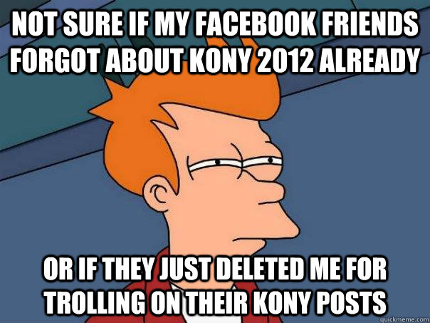 Not sure if my facebook friends forgot about Kony 2012 already or if they just deleted me for trolling on their kony posts - Not sure if my facebook friends forgot about Kony 2012 already or if they just deleted me for trolling on their kony posts  Futurama Fry