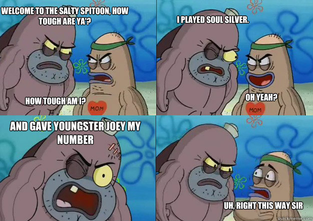 Welcome to the salty spitoon, how tough are ya'?


 How tough am I? I played Soul Silver. Oh yeah? And gave Youngster Joey my number Uh, right this way sir - Welcome to the salty spitoon, how tough are ya'?


 How tough am I? I played Soul Silver. Oh yeah? And gave Youngster Joey my number Uh, right this way sir  Welcome to the salty spitoon