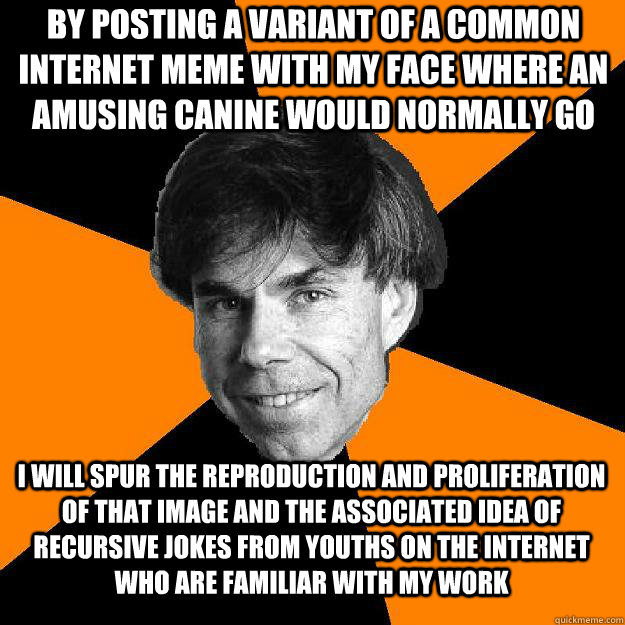 By posting a variant of a common internet meme with my face where an amusing canine would normally go I will spur the reproduction and proliferation of that image and the associated idea of recursive jokes from youths on the internet who are familiar with - By posting a variant of a common internet meme with my face where an amusing canine would normally go I will spur the reproduction and proliferation of that image and the associated idea of recursive jokes from youths on the internet who are familiar with  Recursive Douglas Hofstadter