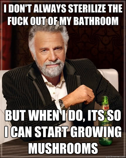 I don't always sterilize the fuck out of my bathroom but when I do, its so I can start growing mushrooms  The Most Interesting Man In The World