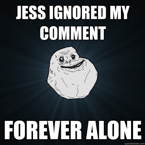 Jess ignored my comment forever alone  Forever Alone