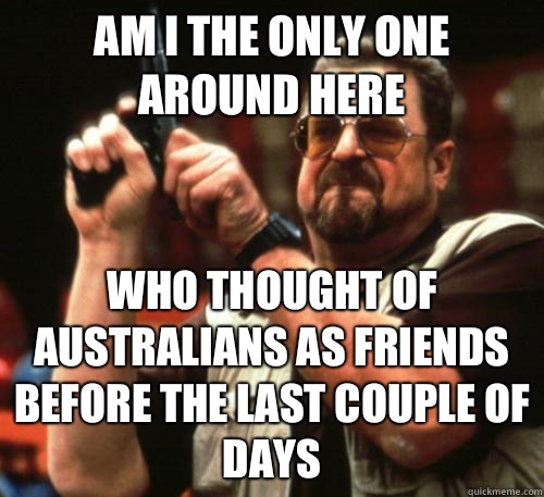 Am i the only one around here Who thought of Australians as friends before the last couple of days  Am I The Only One Around Here