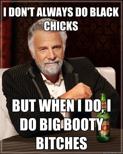 I don't always do black chicks But when I do, I do Big booty bitches  The Most Interesting Man In The World