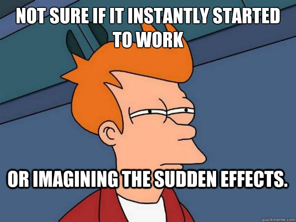 not sure if it instantly started to work or imagining the sudden effects.    Futurama Fry