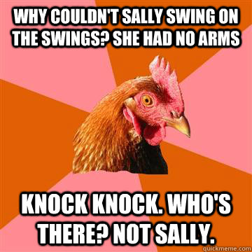 Why couldn't sally swing on the swings? She had no arms  Knock Knock. Who's there? Not Sally.  Anti-Joke Chicken