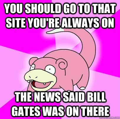 You should go to that site you're always on The news said Bill Gates was on there  Slowpoke