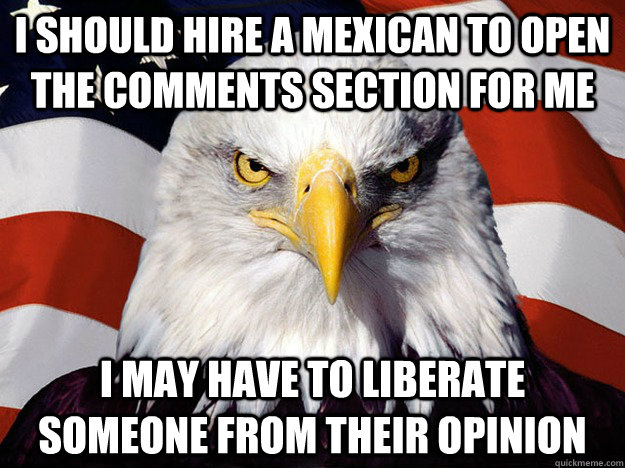 i should hire a mexican to open the comments section for me i may have to liberate someone from their opinion  Evil American Eagle