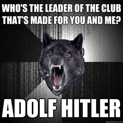 Who's the leader of the club that's made for you and me? Adolf Hitler  Insanity Wolf