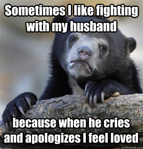 Sometimes I like fighting with my husband because when he cries and apologizes I feel loved  Confession Bear