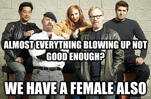 Almost everything blowing up not good enough?  We have a female also  Good Guy Mythbusters