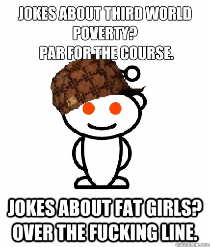 Jokes about third world poverty?
 par for the course. Jokes about fat girls? OVER THE FUCKING LINE.  Scumbag Redditor