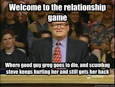 Welcome to the relationship game Where good guy greg goes to die, and scumbag steve keeps hurting her and still gets her back - Welcome to the relationship game Where good guy greg goes to die, and scumbag steve keeps hurting her and still gets her back  Its time to play drew carey