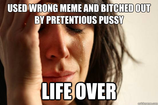 used wrong meme and bitched out by pretentious pussy  life over  First World Problems