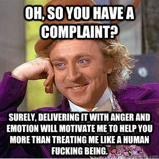 Oh, so you have a complaint? Surely, delivering it with anger and emotion will motivate me to help you more than treating me like a human fucking being.  Condescending Wonka
