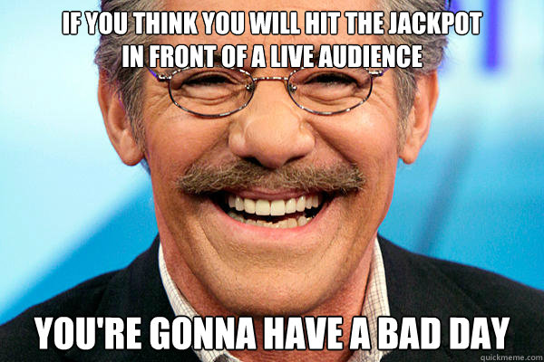 if you think you will hit the jackpot 
in front of a live audience You're gonna have a bad day - if you think you will hit the jackpot 
in front of a live audience You're gonna have a bad day  Geraldos Bad Day