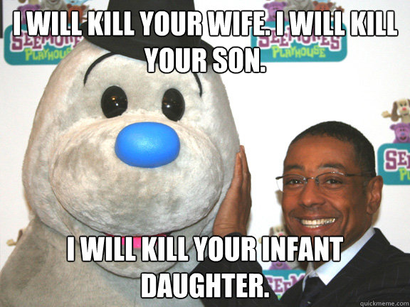 I will kill your wife. I will kill your son. I will kill your infant daughter.  Happy Gustavo Fring