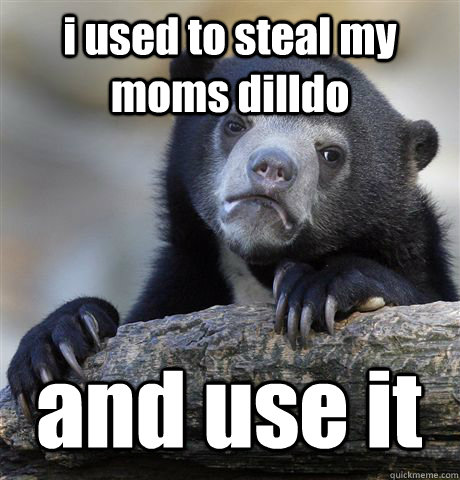 i used to steal my moms dilldo  and use it - i used to steal my moms dilldo  and use it  Confession Bear