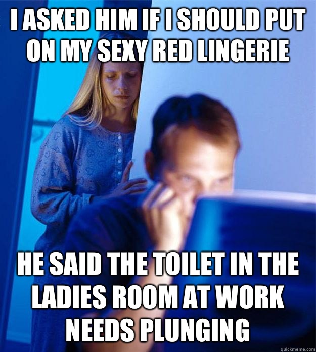 I asked him if I should put on my sexy red lingerie  HE said the toilet in the ladies room at work needs plunging  Redditors Wife