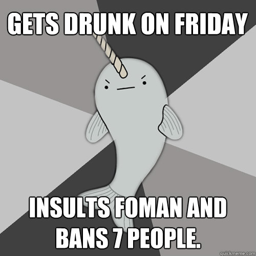 Gets drunk on Friday Insults Foman and bans 7 people.  