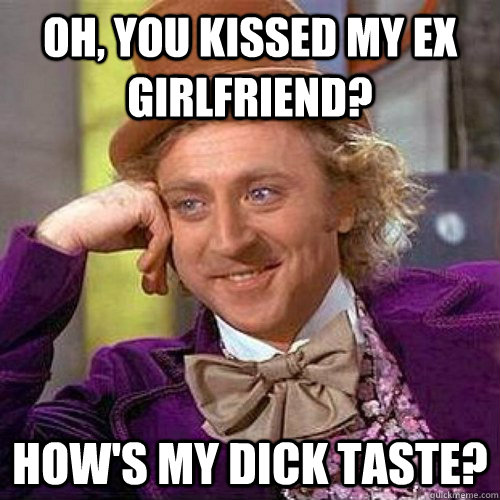 Oh, you kissed my ex girlfriend? How's my dick taste?  