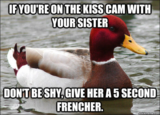 If you're on the kiss cam with your sister don't be shy, give her a 5 second frencher.  Malicious Advice Mallard
