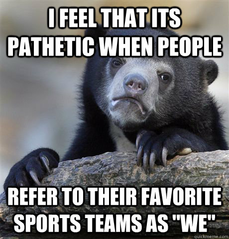 I feel that its pathetic when people refer to their favorite sports teams as 