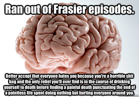 Ran out of Frasier episodes.  Better accept that everyone hates you because you're a horrible shit bag and the only relief you'll ever find is in the course of drinking yourself to death before finding a painful death punctuating the end of a pointless li  Scumbag Brain