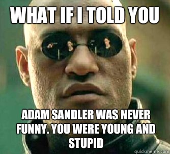 What if I told you Adam Sandler was never funny. You were young and stupid  What if I told you