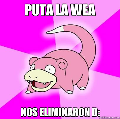 Puta la wea Nos eliminaron D:  Slowpoke