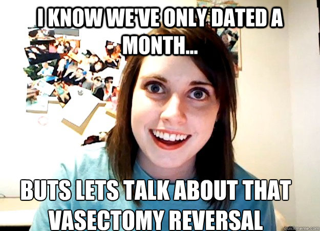 I know we've only dated a month... buts lets talk about that vasectomy reversal  Overly Attached Girlfriend