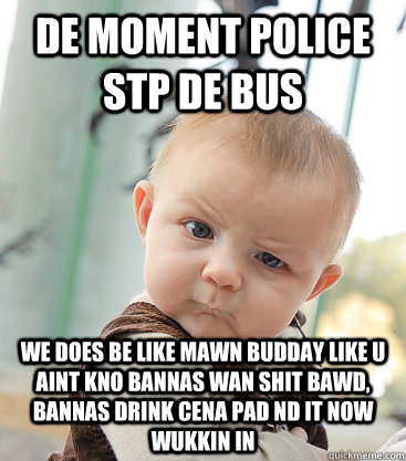 de moment police stp de bus we does be like mawn budday like u aint kno bannas wan shit bawd, bannas drink cena pad nd it now wukkin in  skeptical baby