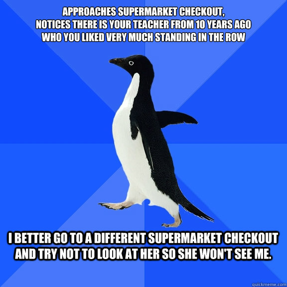 Approaches supermarket checkout,
notices there is your teacher from 10 years ago
who you liked very much standing in the row  I better go to a different supermarket checkout and try not to look at her so she won't see me.   Socially Awkward Penguin