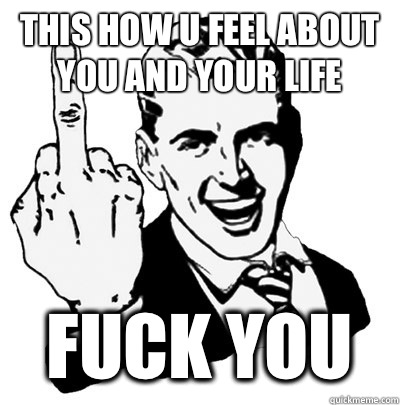 This how u feel about you and your life  fuck you  Fuck you